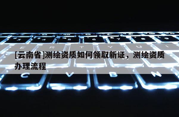 [云南省]測繪資質如何領取新證，測繪資質辦理流程