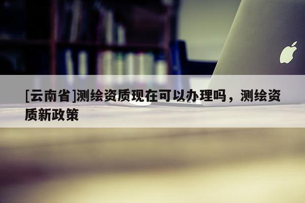 [云南省]測繪資質現在可以辦理嗎，測繪資質新政策