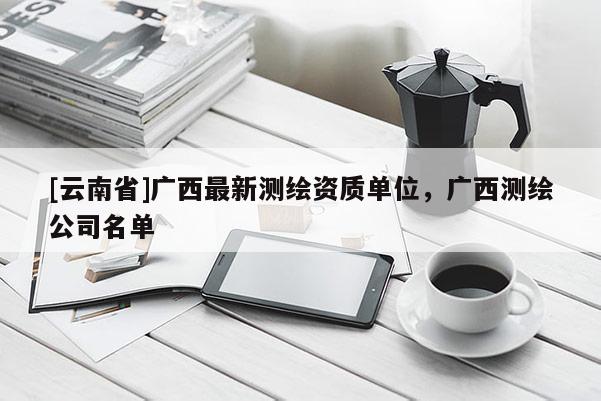 [云南省]廣西最新測(cè)繪資質(zhì)單位，廣西測(cè)繪公司名單