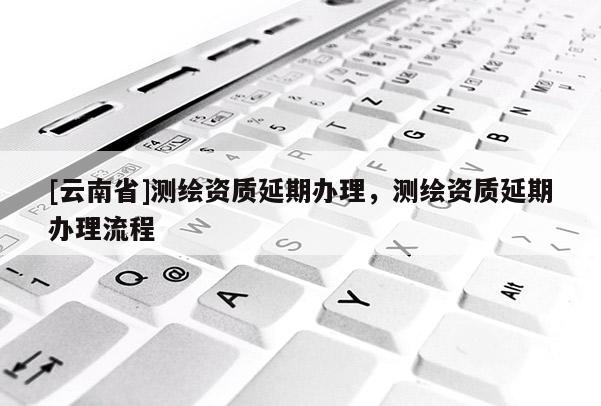 [云南省]測繪資質(zhì)延期辦理，測繪資質(zhì)延期辦理流程