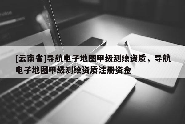 [云南省]導(dǎo)航電子地圖甲級測繪資質(zhì)，導(dǎo)航電子地圖甲級測繪資質(zhì)注冊資金