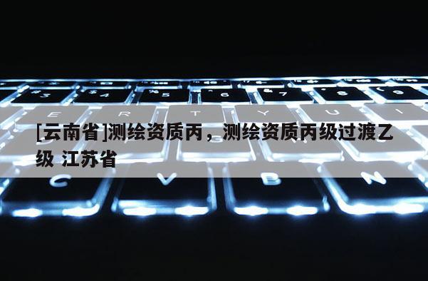 [云南省]測繪資質丙，測繪資質丙級過渡乙級 江蘇省