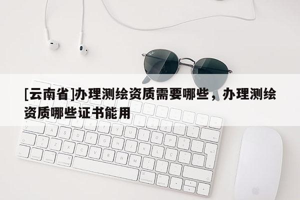 [云南省]辦理測繪資質(zhì)需要哪些，辦理測繪資質(zhì)哪些證書能用
