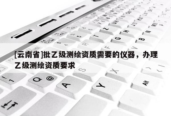 [云南省]批乙級(jí)測繪資質(zhì)需要的儀器，辦理乙級(jí)測繪資質(zhì)要求