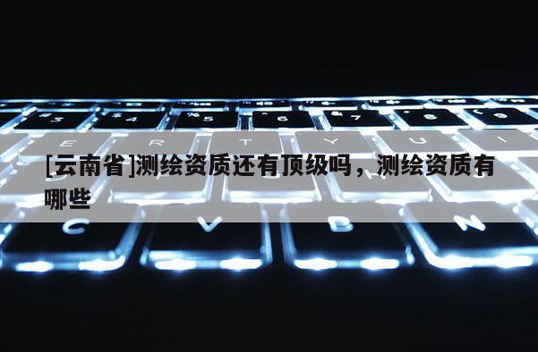 [云南省]測繪資質還有頂級嗎，測繪資質有哪些