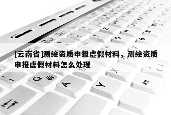[云南省]測繪資質申報虛假材料，測繪資質申報虛假材料怎么處理
