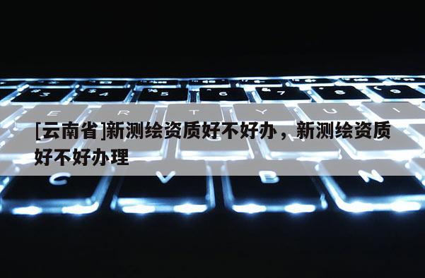 [云南省]新測繪資質好不好辦，新測繪資質好不好辦理