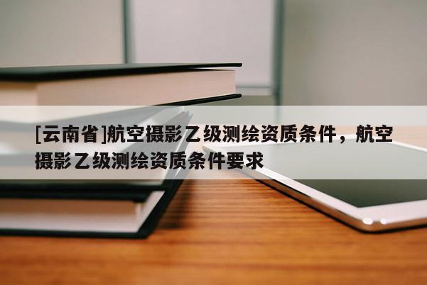 [云南省]航空攝影乙級測繪資質(zhì)條件，航空攝影乙級測繪資質(zhì)條件要求