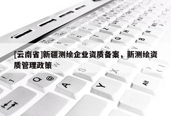 [云南省]新疆測繪企業資質備案，新測繪資質管理政策