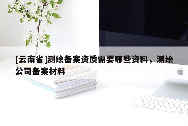 [云南省]測繪備案資質(zhì)需要哪些資料，測繪公司備案材料
