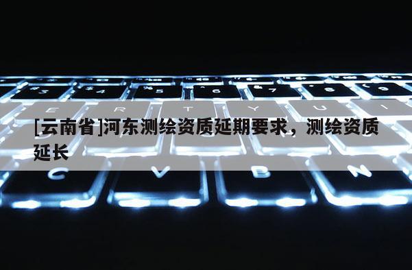 [云南省]河?xùn)|測繪資質(zhì)延期要求，測繪資質(zhì)延長