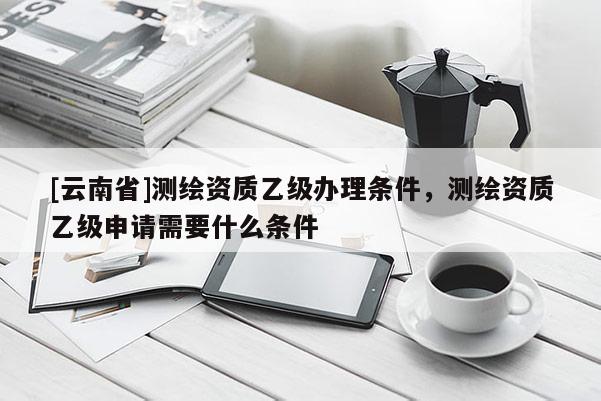 [云南省]測繪資質乙級辦理條件，測繪資質乙級申請需要什么條件