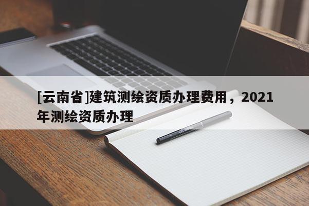 [云南省]建筑測繪資質辦理費用，2021年測繪資質辦理