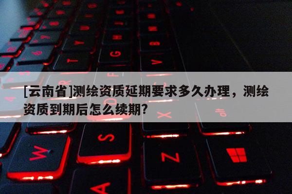 [云南省]測繪資質延期要求多久辦理，測繪資質到期后怎么續期?