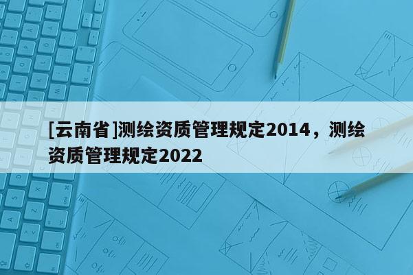 [云南省]測繪資質(zhì)管理規(guī)定2014，測繪資質(zhì)管理規(guī)定2022