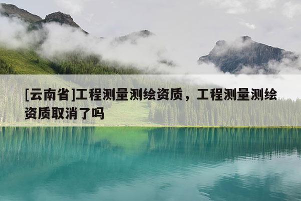 [云南省]工程測量測繪資質，工程測量測繪資質取消了嗎