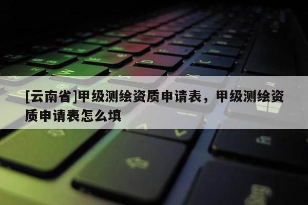 [云南省]甲級測繪資質申請表，甲級測繪資質申請表怎么填