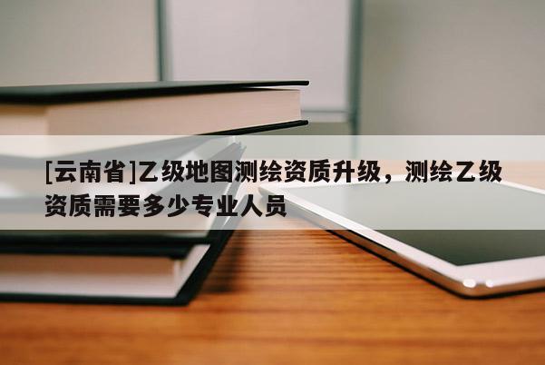 [云南省]乙級地圖測繪資質升級，測繪乙級資質需要多少專業人員