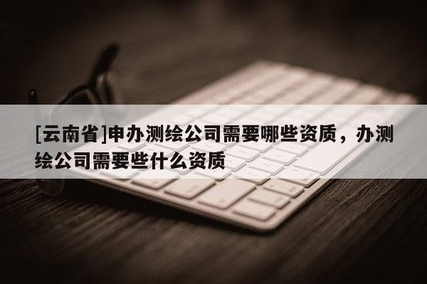 [云南省]申辦測繪公司需要哪些資質，辦測繪公司需要些什么資質