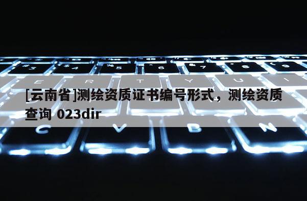 [云南省]測繪資質(zhì)證書編號形式，測繪資質(zhì)查詢 023dir