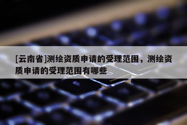 [云南省]測(cè)繪資質(zhì)申請(qǐng)的受理范圍，測(cè)繪資質(zhì)申請(qǐng)的受理范圍有哪些