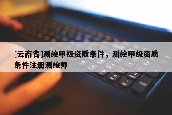 [云南省]測繪甲級資質(zhì)條件，測繪甲級資質(zhì)條件注冊測繪師
