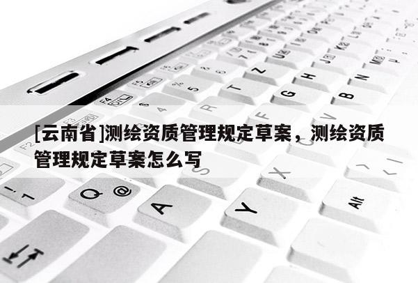 [云南省]測(cè)繪資質(zhì)管理規(guī)定草案，測(cè)繪資質(zhì)管理規(guī)定草案怎么寫