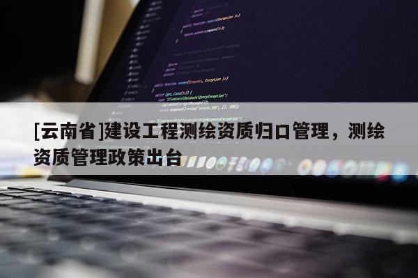 [云南省]建設工程測繪資質歸口管理，測繪資質管理政策出臺
