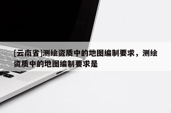 [云南省]測繪資質中的地圖編制要求，測繪資質中的地圖編制要求是