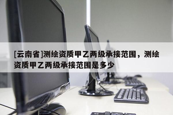 [云南省]測繪資質甲乙兩級承接范圍，測繪資質甲乙兩級承接范圍是多少