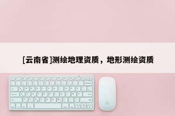 [云南省]測(cè)繪地理資質(zhì)，地形測(cè)繪資質(zhì)