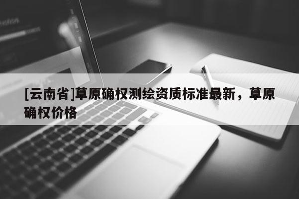 [云南省]草原確權測繪資質標準最新，草原確權價格