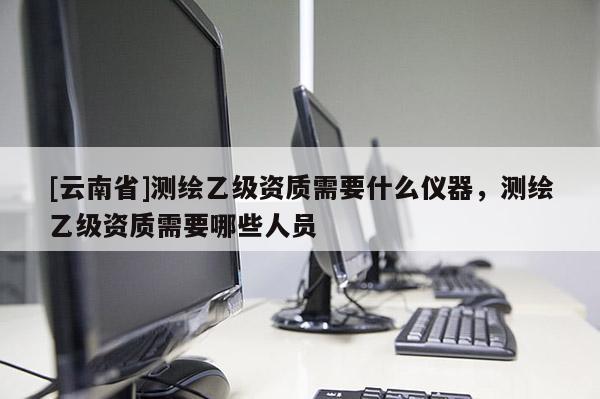 [云南省]測(cè)繪乙級(jí)資質(zhì)需要什么儀器，測(cè)繪乙級(jí)資質(zhì)需要哪些人員