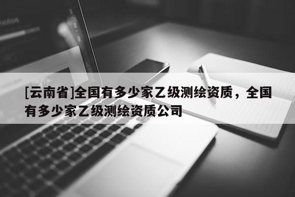 [云南省]全國有多少家乙級測繪資質，全國有多少家乙級測繪資質公司