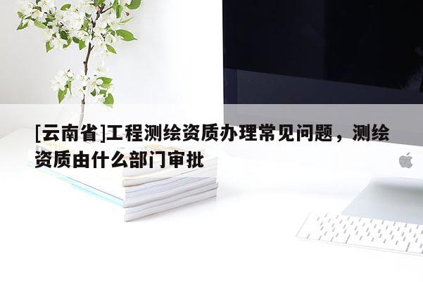 [云南省]工程測繪資質辦理常見問題，測繪資質由什么部門審批