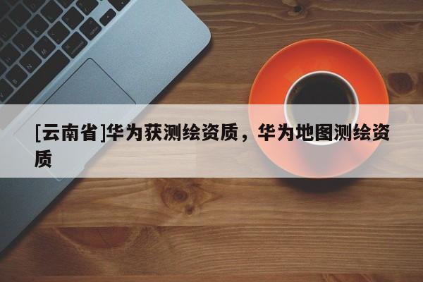 [云南省]華為獲測繪資質(zhì)，華為地圖測繪資質(zhì)