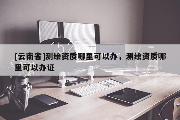 [云南省]測繪資質哪里可以辦，測繪資質哪里可以辦證