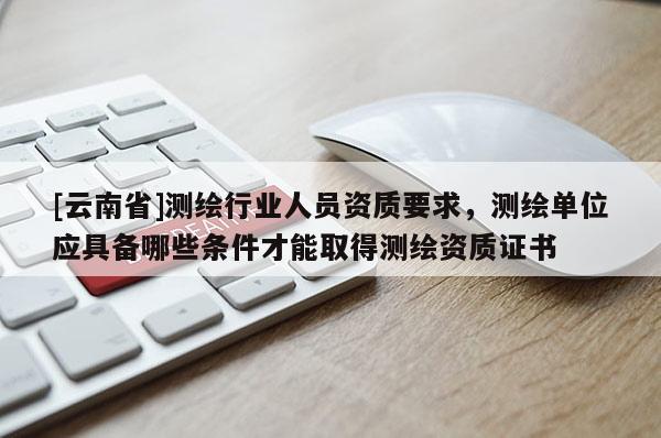 [云南省]測繪行業人員資質要求，測繪單位應具備哪些條件才能取得測繪資質證書