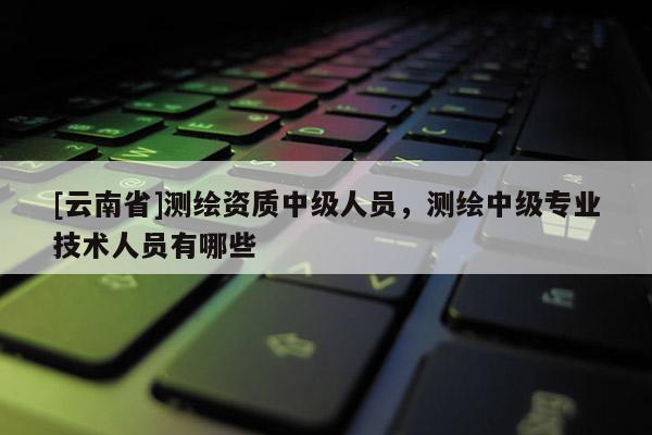 [云南省]測(cè)繪資質(zhì)中級(jí)人員，測(cè)繪中級(jí)專(zhuān)業(yè)技術(shù)人員有哪些