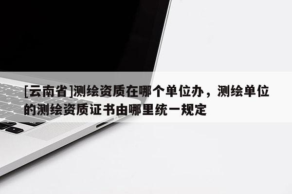 [云南省]測繪資質(zhì)在哪個(gè)單位辦，測繪單位的測繪資質(zhì)證書由哪里統(tǒng)一規(guī)定