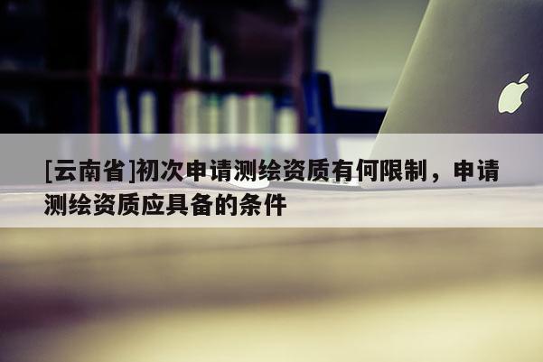 [云南省]初次申請測繪資質有何限制，申請測繪資質應具備的條件