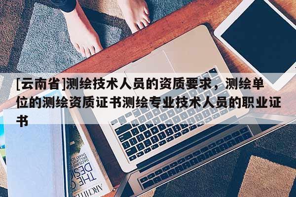 [云南省]測繪技術(shù)人員的資質(zhì)要求，測繪單位的測繪資質(zhì)證書測繪專業(yè)技術(shù)人員的職業(yè)證書