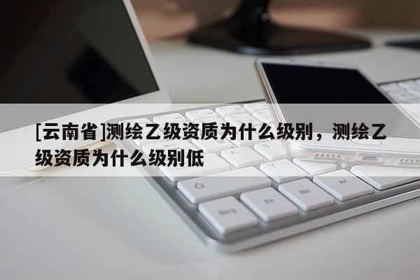 [云南省]測繪乙級資質(zhì)為什么級別，測繪乙級資質(zhì)為什么級別低