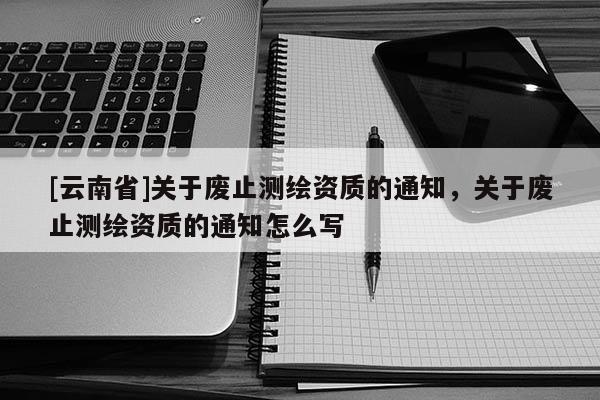 [云南省]關于廢止測繪資質的通知，關于廢止測繪資質的通知怎么寫