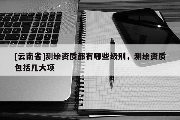 [云南省]測繪資質都有哪些級別，測繪資質包括幾大項