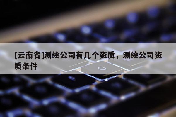 [云南省]測(cè)繪公司有幾個(gè)資質(zhì)，測(cè)繪公司資質(zhì)條件
