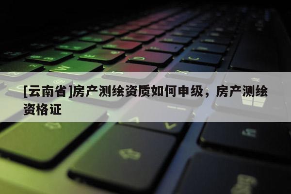 [云南省]房產測繪資質如何申級，房產測繪資格證