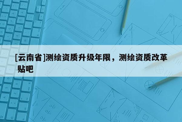 [云南省]測繪資質升級年限，測繪資質改革 貼吧