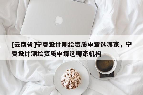 [云南省]寧夏設計測繪資質申請選哪家，寧夏設計測繪資質申請選哪家機構