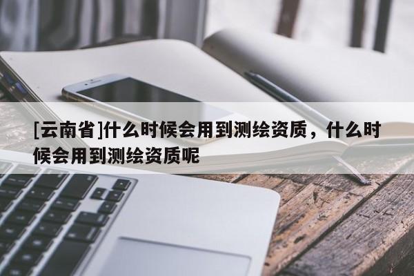 [云南省]什么時候會用到測繪資質(zhì)，什么時候會用到測繪資質(zhì)呢